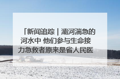 新闻追踪｜灞河湍急的河水中 他们参与生命接力急救者原来是省人民医院00后男护士