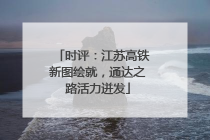 时评：江苏高铁新图绘就，通达之路活力迸发