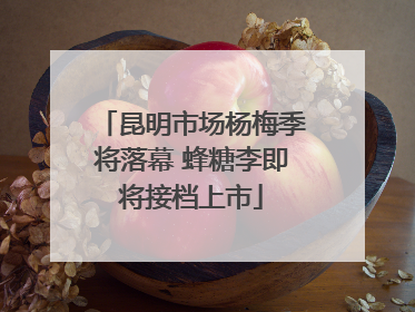 昆明市场杨梅季将落幕 蜂糖李即将接档上市
