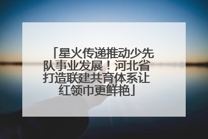 星火传递推动少先队事业发展！河北省打造联建共育体系让红领巾更鲜艳