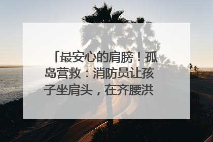 最安心的肩膀！孤岛营救：消防员让孩子坐肩头，在齐腰洪水里稳如泰山