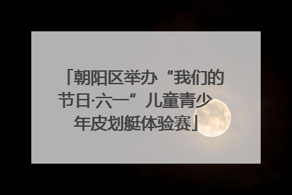 朝阳区举办“我们的节日·六一”儿童青少年皮划艇体验赛