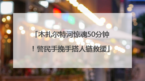 木扎尔特河惊魂50分钟！警民手挽手搭人链救援