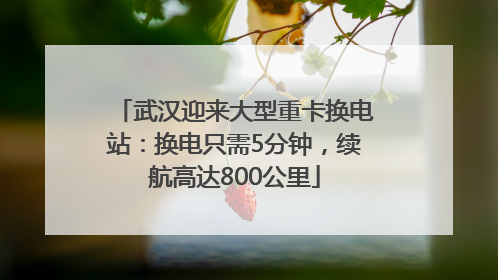 武汉迎来大型重卡换电站：换电只需5分钟，续航高达800公里