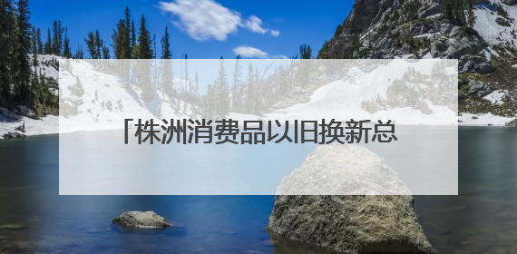 株洲消费品以旧换新总销售额超28.1亿元
