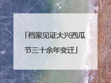 档案见证大兴西瓜节三十余年变迁