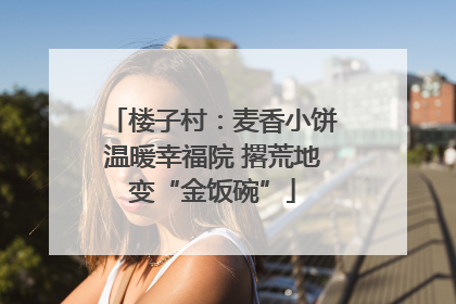 楼子村：麦香小饼温暖幸福院 撂荒地变“金饭碗”