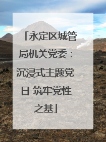 永定区城管局机关党委：沉浸式主题党日 筑牢党性之基