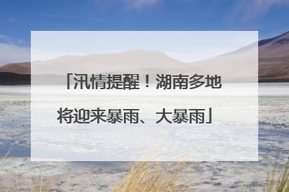 汛情提醒！湖南多地将迎来暴雨、大暴雨