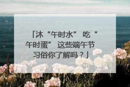 沐“午时水” 吃“午时蛋” 这些端午节习俗你了解吗？