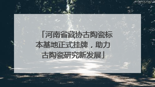 河南省藏协古陶瓷标本基地正式挂牌，助力古陶瓷研究新发展
