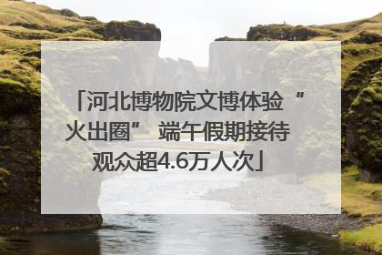 河北博物院文博体验“火出圈” 端午假期接待观众超4.6万人次
