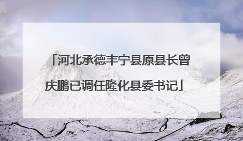 河北承德丰宁县原县长曾庆鹏已调任隆化县委书记