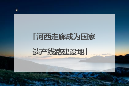 河西走廊成为国家遗产线路建设地