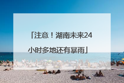 注意！湖南未来24小时多地还有暴雨