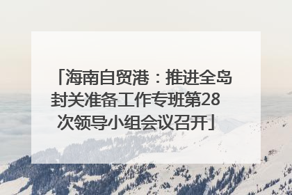 海南自贸港：推进全岛封关准备工作专班第28次领导小组会议召开