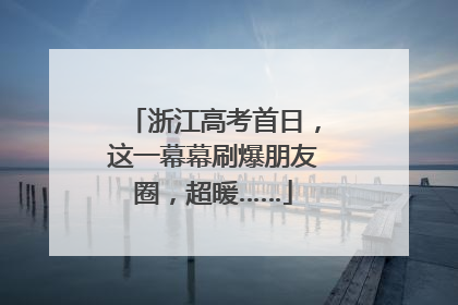 浙江高考首日，这一幕幕刷爆朋友圈，超暖……