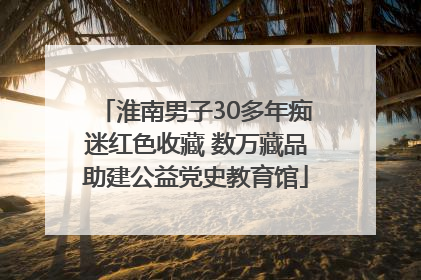 淮南男子30多年痴迷红色收藏 数万藏品助建公益党史教育馆