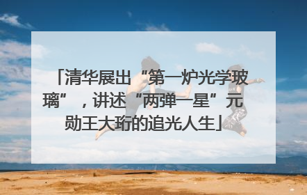 清华展出“第一炉光学玻璃”，讲述“两弹一星”元勋王大珩的追光人生