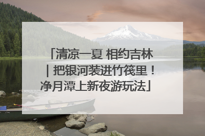 清凉一夏 相约吉林｜把银河装进竹筏里！净月潭上新夜游玩法