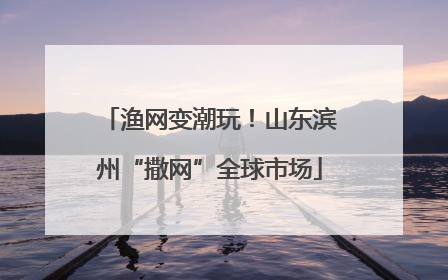 渔网变潮玩！山东滨州“撒网”全球市场