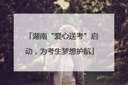 湖南“爱心送考”启动，为考生梦想护航