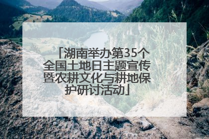 湖南举办第35个全国土地日主题宣传暨农耕文化与耕地保护研讨活动
