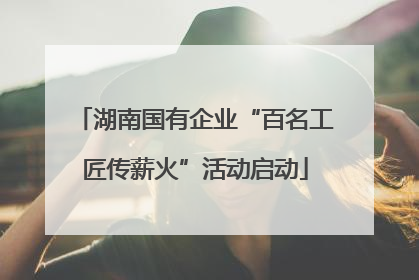 湖南国有企业“百名工匠传薪火”活动启动