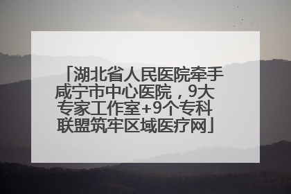 湖北省人民医院牵手咸宁市中心医院，9大专家工作室+9个专科联盟筑牢区域医疗网