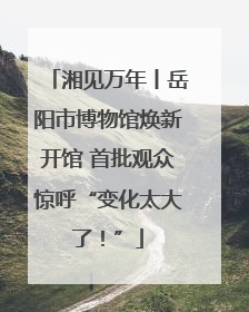 湘见万年丨岳阳市博物馆焕新开馆 首批观众惊呼“变化太大了！”