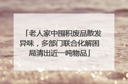 老人家中囤积废品散发异味，多部门联合化解困局清出近一吨物品