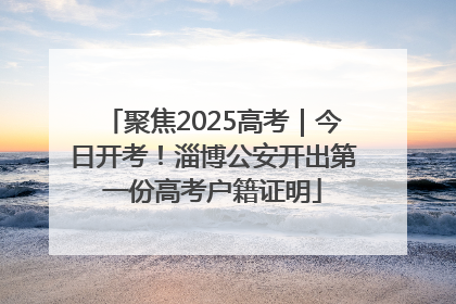 聚焦2025高考｜今日开考！淄博公安开出第一份高考户籍证明