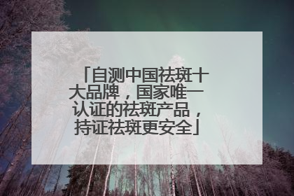 自测中国祛斑十大品牌，国家唯一认证的祛斑产品，持证祛斑更安全