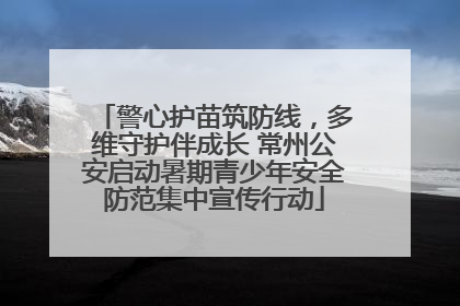 警心护苗筑防线，多维守护伴成长 常州公安启动暑期青少年安全防范集中宣传行动