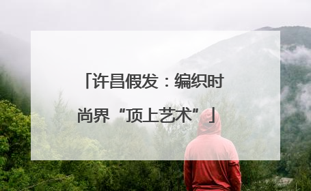许昌假发：编织时尚界“顶上艺术”