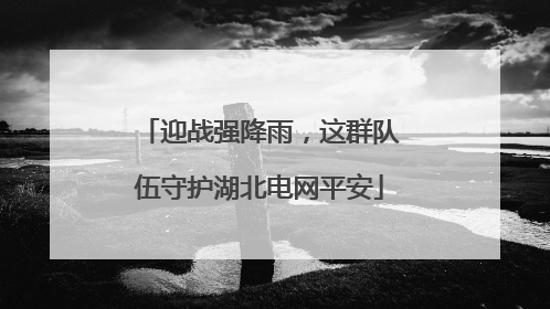 迎战强降雨，这群队伍守护湖北电网平安