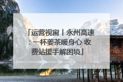 运营视窗丨永州高速：一杯姜茶暖身心 收费站援手解困境