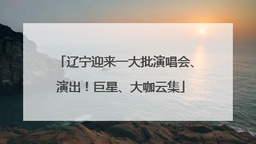 辽宁迎来一大批演唱会、演出！巨星、大咖云集