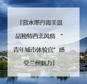 赏水墨丹霞美景 品独特西北风情 “青年城市体验官”感受兰州魅力