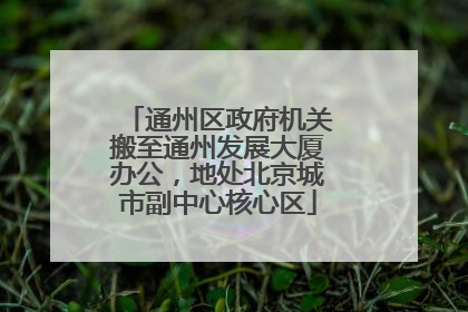 通州区政府机关搬至通州发展大厦办公，地处北京城市副中心核心区