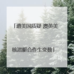 遭美国质疑 澳英美核潜艇合作生变数