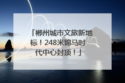 郴州城市文旅新地标！248米锦马时代中心封顶！