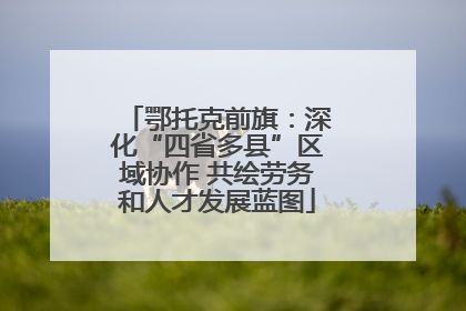 鄂托克前旗：深化“四省多县”区域协作 共绘劳务和人才发展蓝图