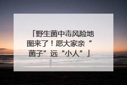 野生菌中毒风险地图来了！愿大家亲“菌子”远“小人”