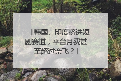 韩国、印度挤进短剧赛道，平台月费甚至超过奈飞？