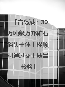 青岛港：30万吨级万邦矿石码头主体工程顺利通过交工质量核验