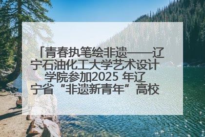 青春执笔绘非遗——辽宁石油化工大学艺术设计学院参加2025 年辽宁省“非遗新青年”高校优秀作品推荐活动