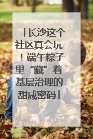 长沙这个社区真会玩！端午粽子里“藏”着基层治理的甜咸密码