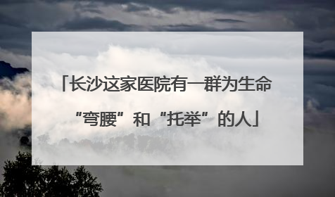 长沙这家医院有一群为生命“弯腰”和“托举”的人