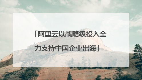 阿里云以战略级投入全力支持中国企业出海